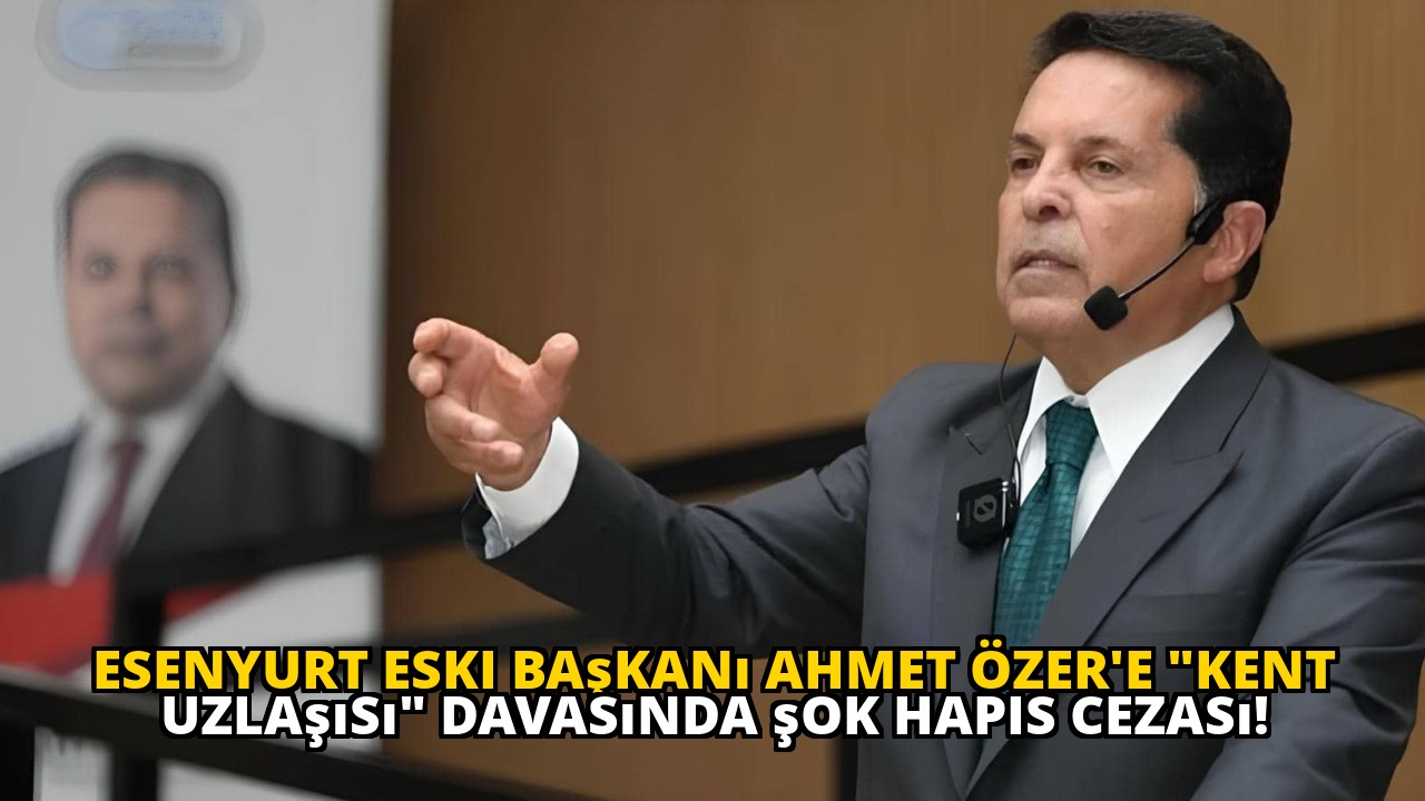 Esenyurt eski başkanı Ahmet Özer'e "Kent Uzlaşısı" davasında şok hapis cezası!