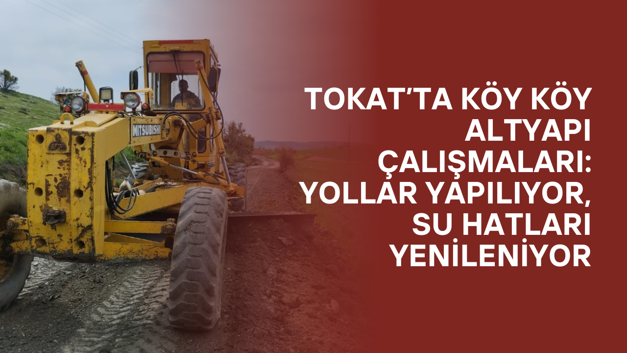 Tokat’ta Köy Köy Altyapı Çalışmaları: Yollar Yapılıyor, Su Hatları Yenileniyor