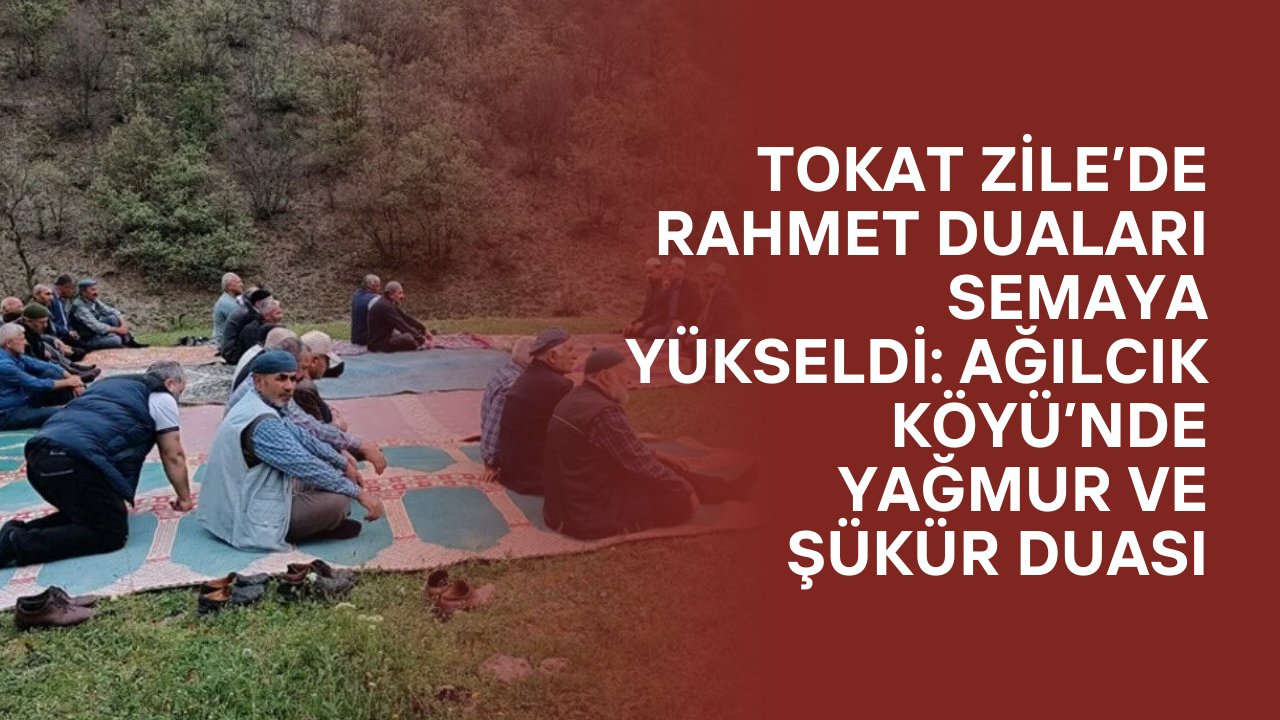 Tokat Zile’de Rahmet Duaları Semaya Yükseldi: Ağılcık Köyü’nde Yağmur ve Şükür Duası